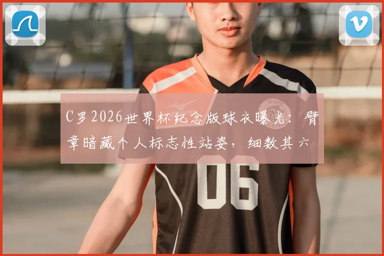 C罗2026世界杯纪念版球衣曝光:臂章暗藏个人标志性站姿,细数其六次征战之旅