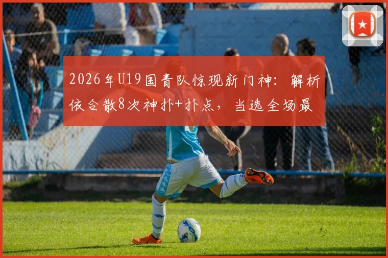 2026年U19国青队惊现新门神：解析依合散8次神扑+扑点，当选全场最佳的背后故事