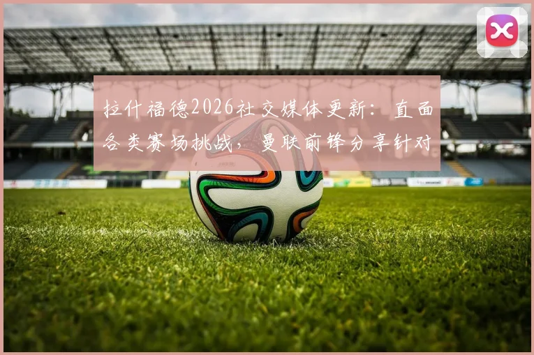 拉什福德2026社交媒体更新：直面各类赛场挑战，曼联前锋分享针对性应对策略详解