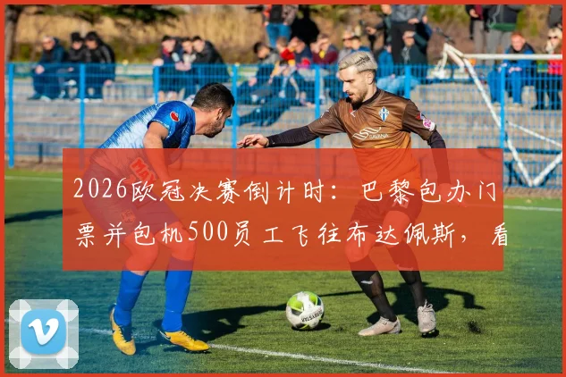 2026欧冠决赛倒计时：巴黎包办门票并包机500员工飞往布达佩斯，看顶尖企业如何打造年度员工激励盛典