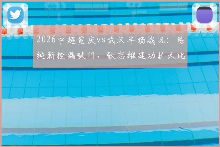 2026中超重庆vs武汉半场战况：陈纯新捡漏破门，张志雄建功扩大比分，武汉半场陷被动