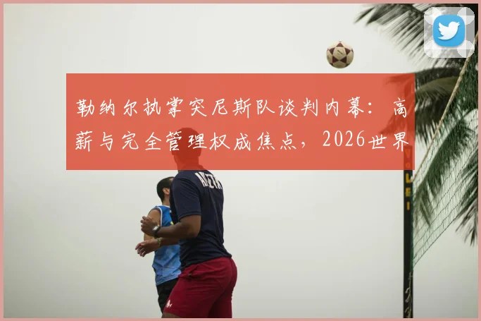 勒纳尔执掌突尼斯队谈判内幕：高薪与完全管理权成焦点，2026世界杯前景如何？