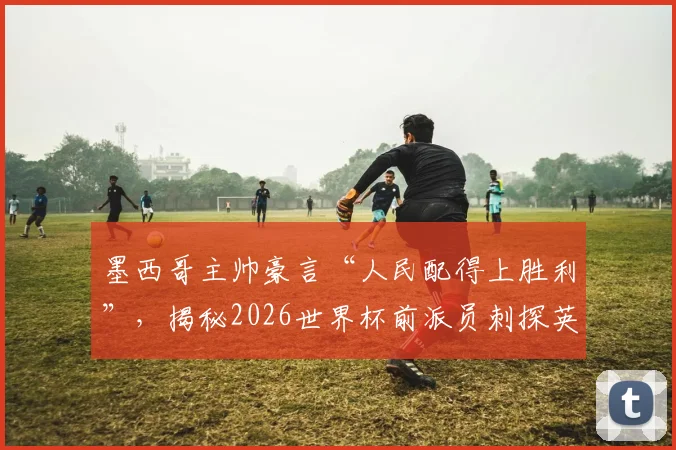 墨西哥主帅豪言“人民配得上胜利”，揭秘2026世界杯前派员刺探英格兰队战术内幕