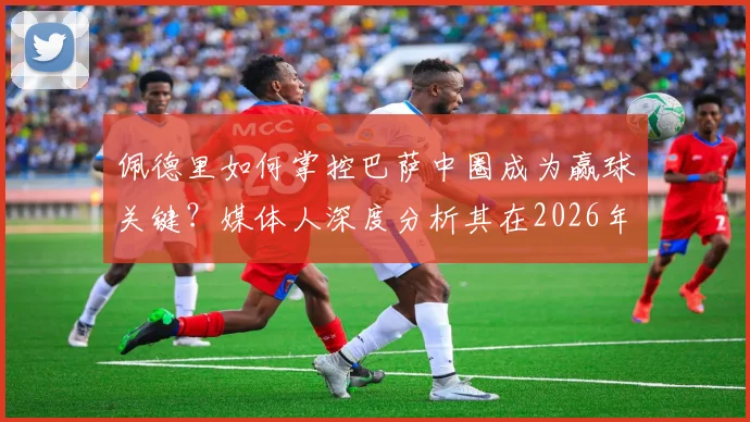 佩德里如何掌控巴萨中圈成为赢球关键？媒体人深度分析其在2026年的战术基石作用