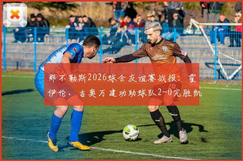 那不勒斯2026球会友谊赛战报：霍伊伦、吉奥万建功助球队2-0完胜凯勒雷斯，比赛全程回顾与球员点评
