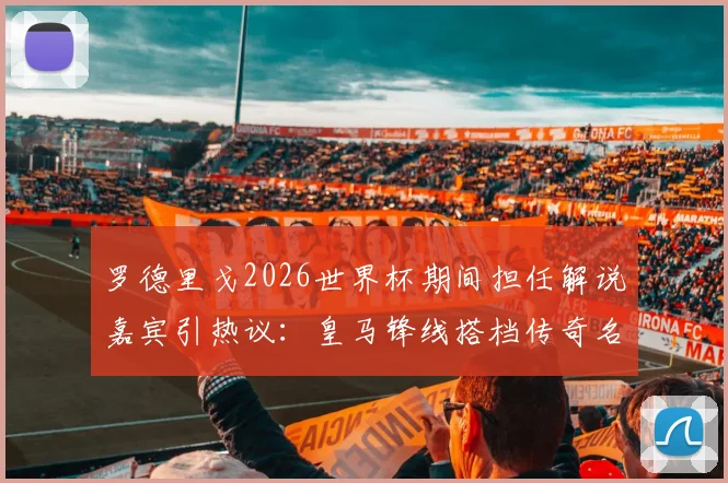 罗德里戈2026世界杯期间担任解说嘉宾引热议：皇马锋线搭档传奇名宿，兼职解说引期待