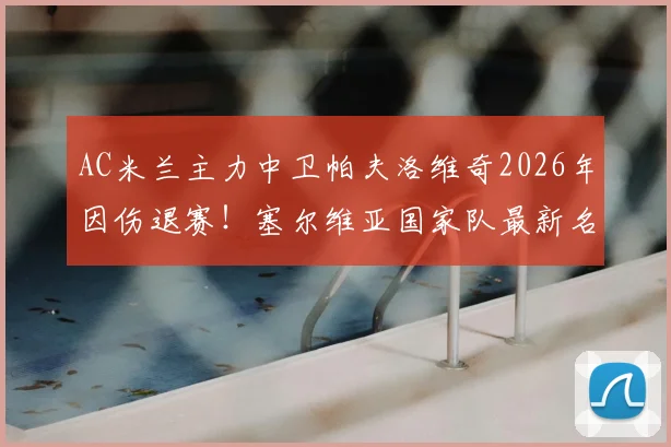 AC米兰主力中卫帕夫洛维奇2026年因伤退赛！塞尔维亚国家队最新名单变动解析