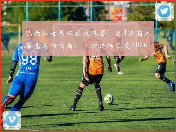 巴西队世界杯逆境观察：近4次淘汰赛落后均出局，上次逆转已是2026年前，桑巴军团逆风球能力解析