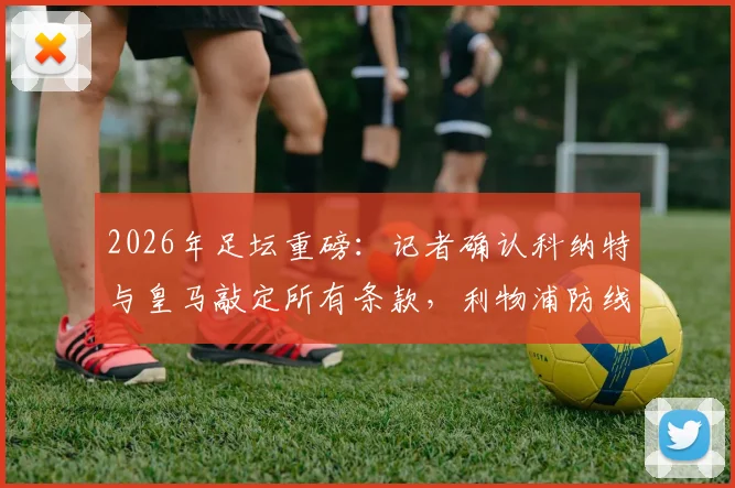2026年足坛重磅:记者确认科纳特与皇马敲定所有条款,利物浦防线核心为何选择伯纳乌?