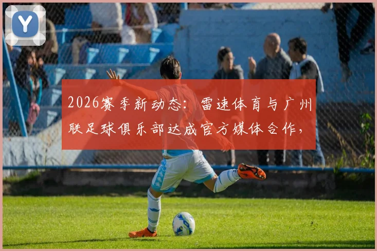 2026赛季新动态：雷速体育与广州联足球俱乐部达成官方媒体合作，附合作细节深度解读