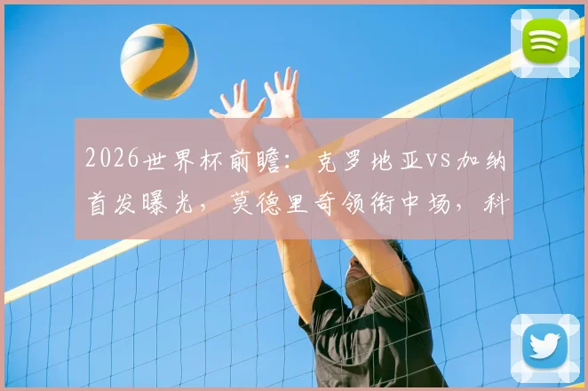 2026世界杯前瞻:克罗地亚vs加纳首发曝光,莫德里奇领衔中场,科瓦契奇帕尔特伊对决看点全解析