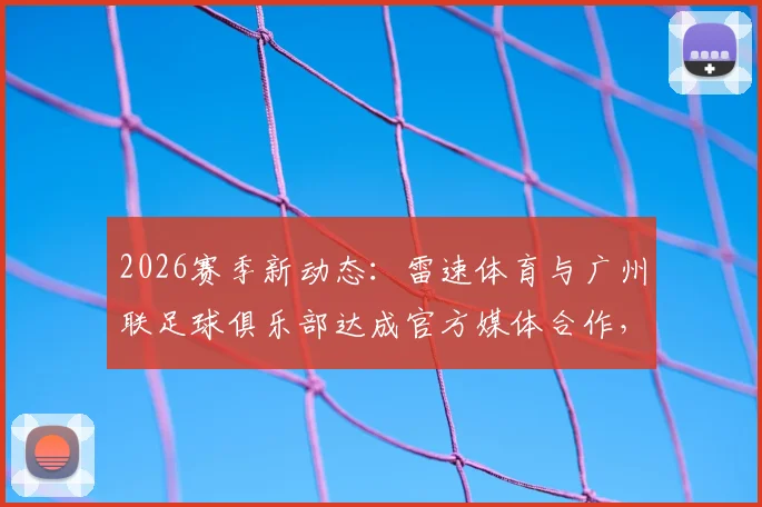 2026赛季新动态：雷速体育与广州联足球俱乐部达成官方媒体合作，附合作细节深度解读