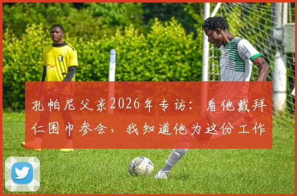 孔帕尼父亲2026年专访：看他戴拜仁围巾参会，我知道他为这份工作付出了多少努力与坚持