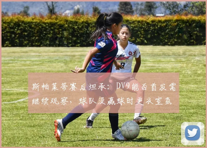 斯帕莱蒂赛后坦承：DV9能否首发需继续观察，球队没赢球时更衣室氛围确实沉重