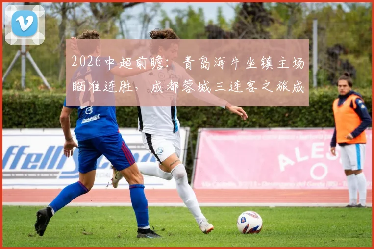 2026中超前瞻:青岛海牛坐镇主场瞄准连胜,成都蓉城三连客之旅成试金石