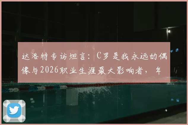 达洛特专访坦言：C罗是我永远的偶像与2026职业生涯最大影响者，年轻球员成长启示录