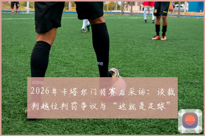 2026年卡塔尔门将赛后采访:谈裁判越位判罚争议与“这就是足球”精神,附越位规则深度解读