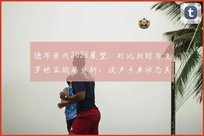 德布劳内2026展望：对比利时与克罗地亚战局分析，谈卢卡库状态关键作用