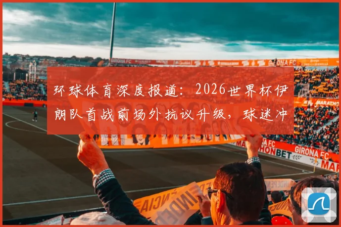 环球体育深度报道:2026世界杯伊朗队首战前场外抗议升级,球迷冲破安检带违禁旗帜入场,现场一度混乱