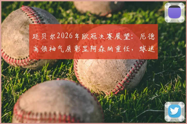 廷贝尔2026年欧冠决赛展望：厄德高领袖气质彰显阿森纳重任，球迷热议中场核心未来走向