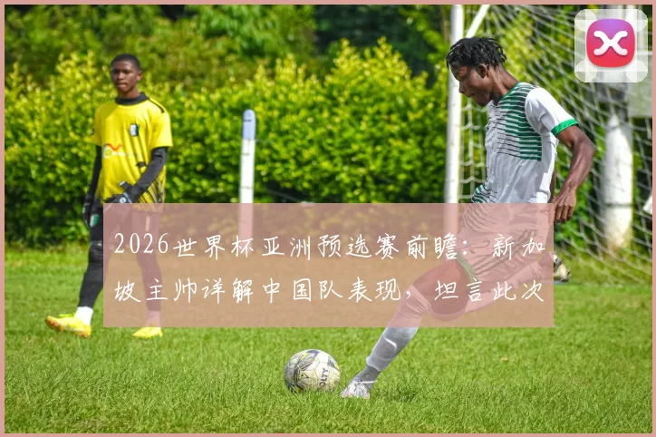 2026世界杯亚洲预选赛前瞻：新加坡主帅详解中国队表现，坦言此次交手大不同