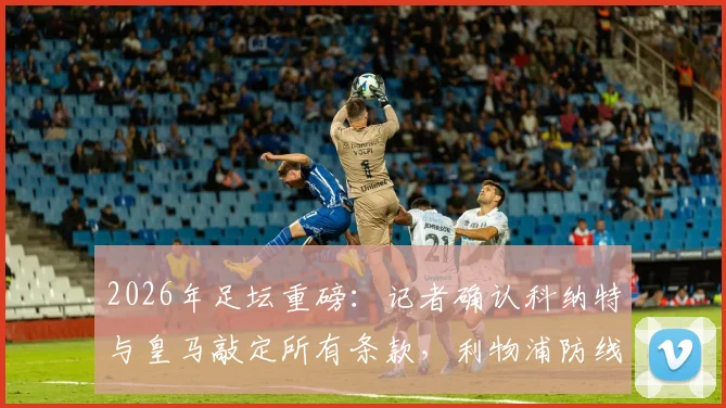 2026年足坛重磅：记者确认科纳特与皇马敲定所有条款，利物浦防线核心为何选择伯纳乌？