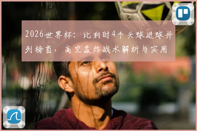 2026世界杯：比利时4个头球进球并列榜首，高空轰炸战术解析与实用头球训练指南