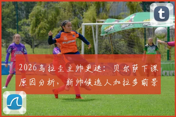 2026乌拉圭主帅更迭：贝尔萨下课原因分析，新帅候选人加拉多前景解读