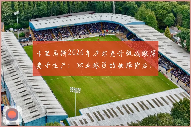 卡里乌斯2026年沙尔克升级战缺席妻子生产：职业球员的抉择背后，球迷评价与家庭责任的讨论