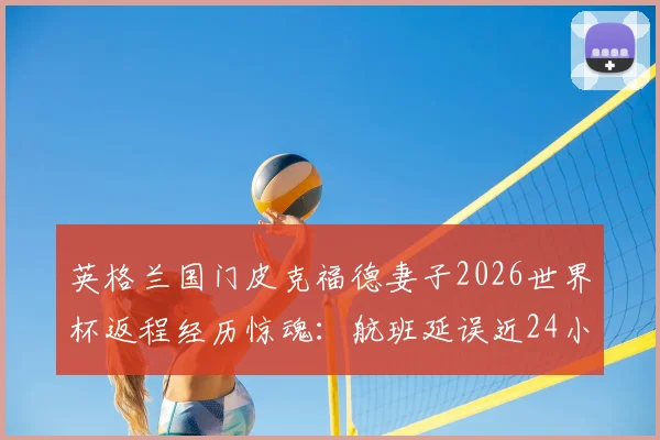 英格兰国门皮克福德妻子2026世界杯返程经历惊魂:航班延误近24小时,跑道滞留六小时详解