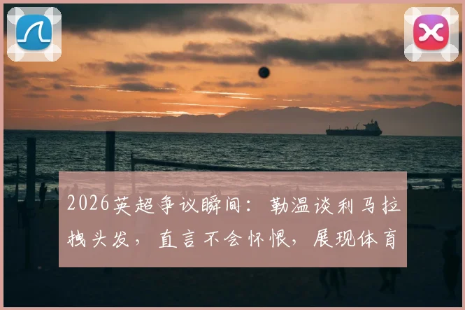 2026英超争议瞬间：勒温谈利马拉拽头发，直言不会怀恨，展现体育精神的真谛