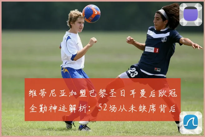 维蒂尼亚加盟巴黎圣日耳曼后欧冠全勤神迹解析：52场从未缺席背后的原因与表现评价