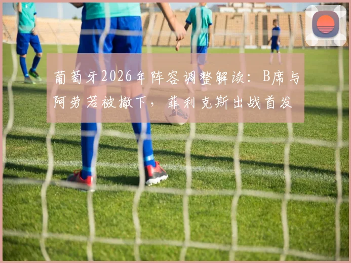 葡萄牙2026年阵容调整解读：B席与阿劳若被撤下，菲利克斯出战首发表现分析