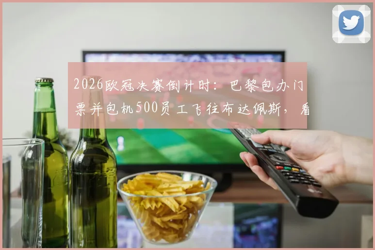 2026欧冠决赛倒计时：巴黎包办门票并包机500员工飞往布达佩斯，看顶尖企业如何打造年度员工激励盛典