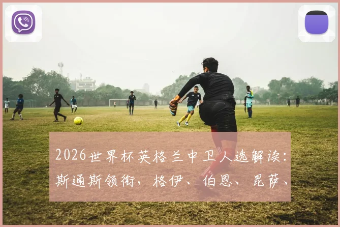 2026世界杯英格兰中卫人选解读：斯通斯领衔，格伊、伯恩、昆萨、孔萨谁将脱颖而出并入选最终大名单？