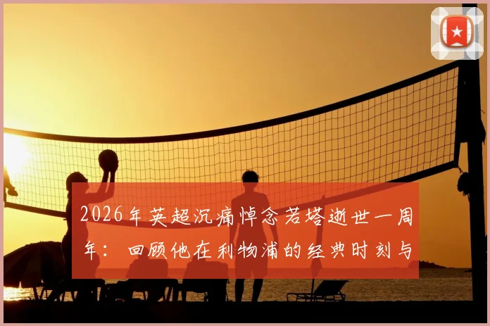 2026年英超沉痛悼念若塔逝世一周年：回顾他在利物浦的经典时刻与永不磨灭的足坛精神