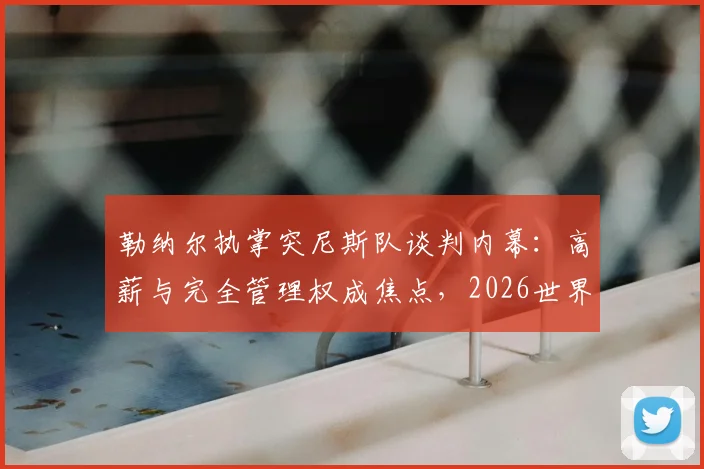 勒纳尔执掌突尼斯队谈判内幕:高薪与完全管理权成焦点,2026世界杯前景如何?