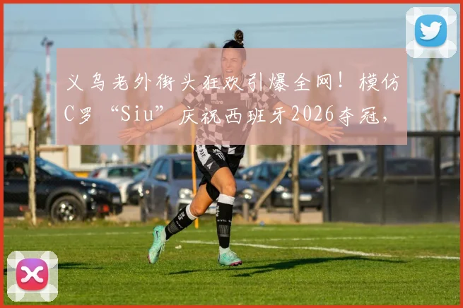 义乌老外街头狂欢引爆全网！模仿C罗“Siu”庆祝西班牙2026夺冠，外国人如何在中国看球体验更爽？