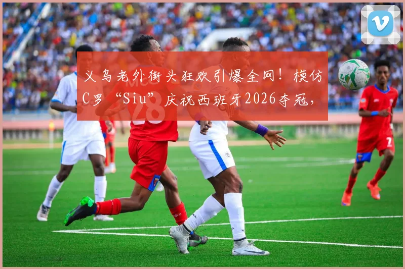 义乌老外街头狂欢引爆全网！模仿C罗“Siu”庆祝西班牙2026夺冠，外国人如何在中国看球体验更爽？