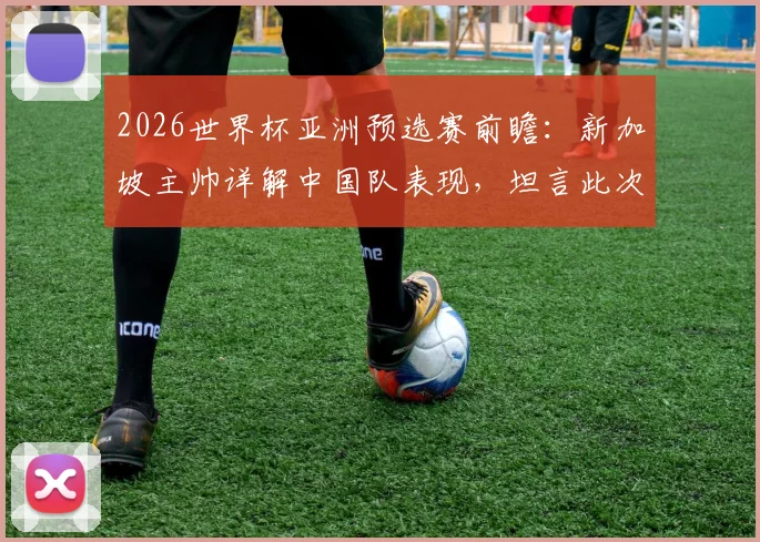 2026世界杯亚洲预选赛前瞻：新加坡主帅详解中国队表现，坦言此次交手大不同