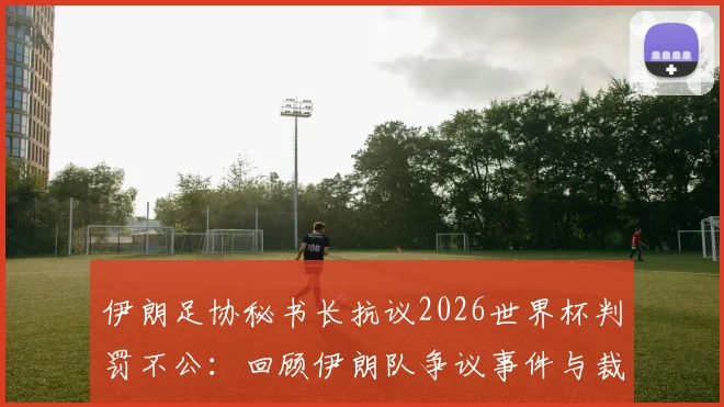 伊朗足协秘书长抗议2026世界杯判罚不公:回顾伊朗队争议事件与裁判判罚分析