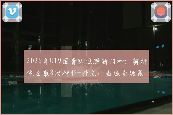 2026年U19国青队惊现新门神:解析依合散8次神扑+扑点,当选全场最佳的背后故事
