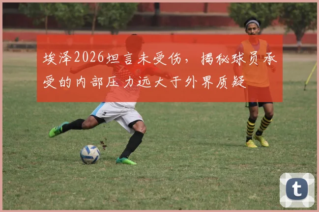 埃泽2026坦言未受伤,揭秘球员承受的内部压力远大于外界质疑