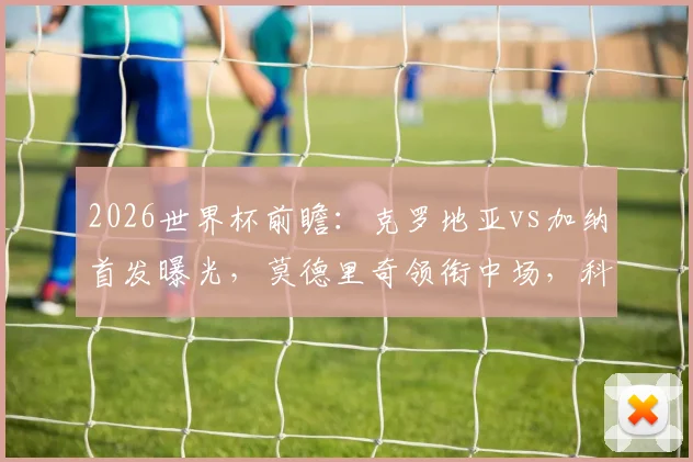 2026世界杯前瞻：克罗地亚vs加纳首发曝光，莫德里奇领衔中场，科瓦契奇帕尔特伊对决看点全解析